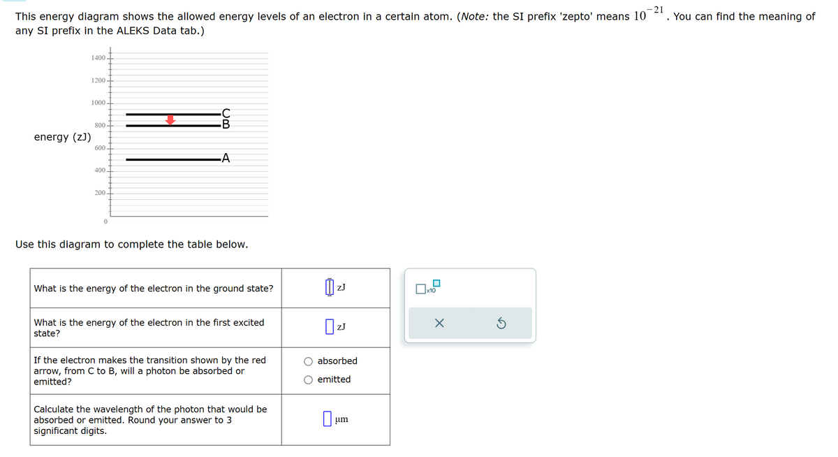 This energy diagram shows the allowed energy levels of an electron in a certain atom. (Note: the SI prefix 'zepto' means 10
any SI prefix in the ALEKS Data tab.)
energy (ZJ)
1400
1200
1000
800
600
A
400
200
0
Use this diagram to complete the table below.
What is the energy of the electron in the ground state?
ZJ
☐ x10
☑
What is the energy of the electron in the first excited
state?
If the electron makes the transition shown by the red
arrow, from C to B, will a photon be absorbed or
emitted?
Calculate the wavelength of the photon that would be
absorbed or emitted. Round your answer to 3
significant digits.
☐ ZJ
absorbed
emitted
☐
um
21
. You can find the meaning of