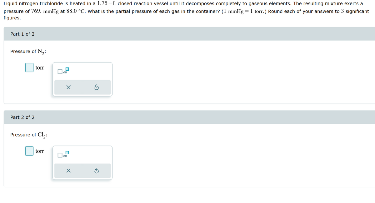 Liquid nitrogen trichloride is heated in a 1.75-L closed reaction vessel until it decomposes completely to gaseous elements. The resulting mixture exerts a
pressure of 769. mmHg at 88.0 °C. What is the partial pressure of each gas in the container? (1 mmHg 1 torr.) Round each of your answers to 3 significant
figures.
=
Part 1 of 2
Pressure of N2:
Part 2 of 2
torr
☐ x10
☑
Pressure of Cl₂:
torr
☐ x10
☑
