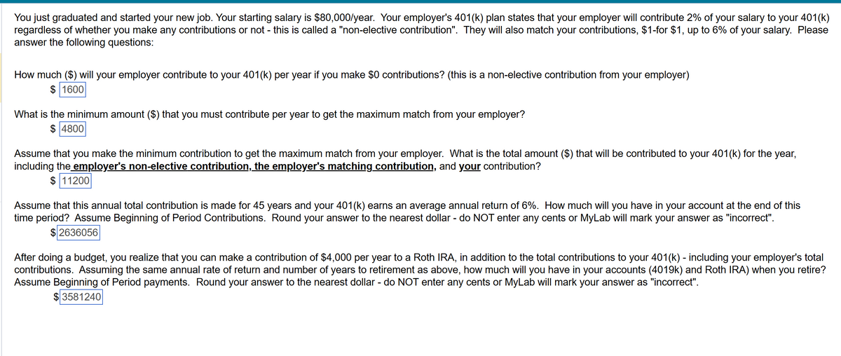 You just graduated and started your new job. Your starting salary is $80,000/year. Your employer's 401(k) plan states that your employer will contribute 2% of your salary to your 401(k)
regardless of whether you make any contributions or not - this is called a "non-elective contribution". They will also match your contributions, $1-for $1, up to 6% of your salary. Please
answer the following questions:
How much ($) will your employer contribute to your 401(k) per year if you make $0 contributions? (this is a non-elective contribution from your employer)
$ 1600
What is the minimum amount ($) that you must contribute per year to get the maximum match from your employer?
$ 4800
Assume that you make the minimum contribution to get the maximum match from your employer. What is the total amount ($) that will be contributed to your 401(k) for the year,
including the employer's non-elective contribution, the employer's matching contribution, and your contribution?
$ 11200
Assume that this annual total contribution is made for 45 years and your 401(k) earns an average annual return of 6%. How much will you have in your account at the end of this
time period? Assume Beginning of Period Contributions. Round your answer to the nearest dollar - do NOT enter any cents or MyLab will mark your answer as "incorrect".
$2636056
After doing a budget, you realize that you can make a contribution of $4,000 per year to a Roth IRA, in addition to the total contributions to your 401(k) - including your employer's total
contributions. Assuming the same annual rate of return and number of years to retirement as above, how much will you have in your accounts (4019k) and Roth IRA) when you retire?
Assume Beginning of Period payments. Round your answer to the nearest dollar - do NOT enter any cents or MyLab will mark your answer as "incorrect".
$3581240