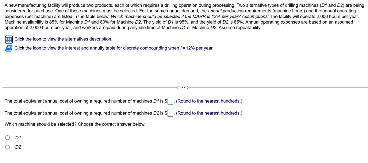 A new manufacturing facility will produce two products, each of which requires a drilling operation during processing. Two alternative types of drilling machines (D1 and D2) are being
considered for purchase. One of these machines must be selected. For the same annual demand, the annual production requirements (machine hours) and the annual operating
expenses (per machine) are listed in the table below. Which machine should be selected if the MARR is 12% per year? Assumptions: The facility will operate 2,000 hours per year.
Machine availability is 85% for Machine D1 and 80% for Machine D2. The yield of D1 is 95%, and the yield of D2 is 85%. Annual operating expenses are based on an assumed
operation of 2,000 hours per year, and workers are paid during any idle time of Machine D1 or Machine D2. Assume repeatability.
Click the icon to view the alternatives description.
Click the icon to view the interest and annuity table for discrete compounding when i = 12% per year.
The total equivalent annual cost of owning a required number of machines D1 is $
The total equivalent annual cost of owning a required number of machines D2 is $
Which machine should be selected? Choose the correct answer below.
O D1
D2
(Round to the nearest hundreds.)
(Round to the nearest hundreds.)