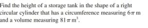 Find the height of a storage tank in the shape of a right
circular cylinder that has a circumference measuring 67 m
and a volume measuring 81 7 m.
