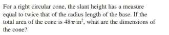 For a right circular cone, the slant height has a measure
equal to twice that of the radius length of the base. If the
total area of the cone is 48 7 in, what are the dimensions of
the cone?
