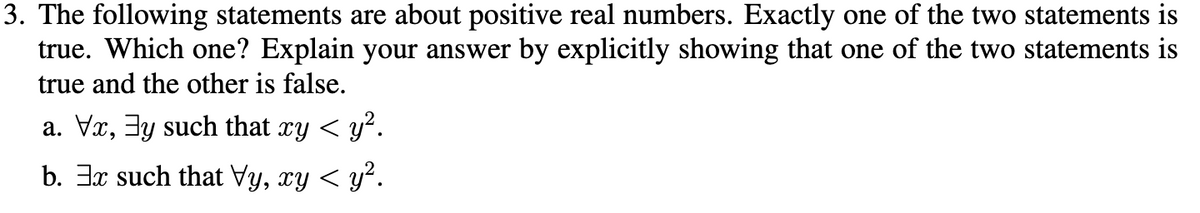 3. The following statements are about positive real numbers. Exactly one of the two statements is
true. Which one? Explain your answer by explicitly showing that one of the two statements is
true and the other is false.
a. Vx, 3y such that xy < y².
b. 3x such that Vy, xy < y².
