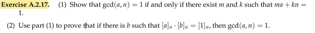 Exercise A.2.17. (1) Show that gcd(a,n)
= 1 if and only if there exist m and k such that ma + kn =
1.
(2) Use part (1) to prove that if there is b such that [a]n · [b]n = [1]n, then gcd (a,n) = 1.
