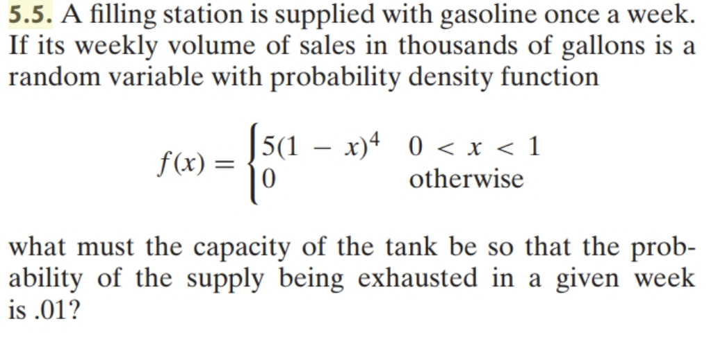 5.5. A filling station is supplied with gasoline once a week.
If its weekly volume of sales in thousands of gallons is a
random variable with probability density function
|
f(x) =
5(1 – x)4 0 < x < 1
otherwise
what must the capacity of the tank be so that the prob-
ability of the supply being exhausted in a given week
is .01?
