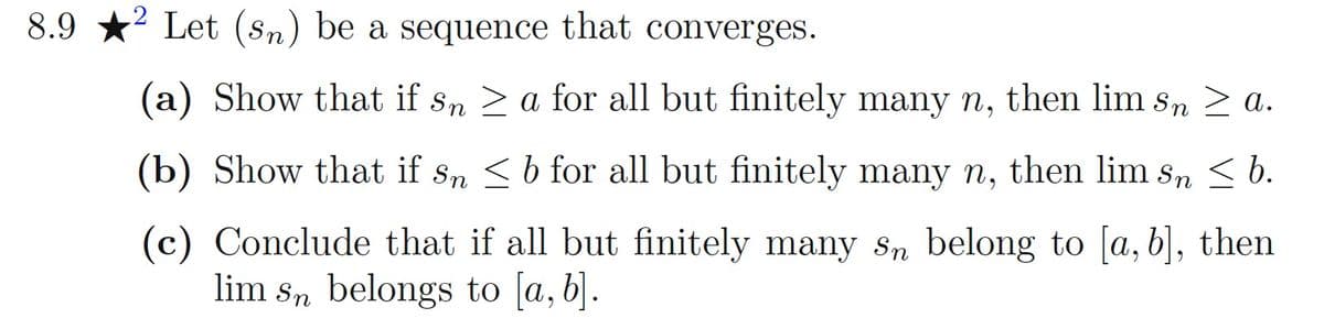 8.9 *? Let (sn) be a sequence that converges.
(a) Show that if sn > a for all but finitely many n, then lim s,n 2 a.
(b) Show that if sn <b for all but finitely many n, then lim s, < b.
(c) Conclude that if all but finitely many sn belong to [a, b], then
lim s, belongs to [a, b].
