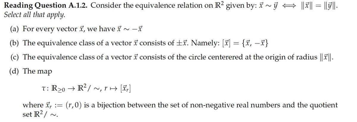 Reading Question A.1.2. Consider the equivalence relation on R² given by: 7 ~ j
Select all that apply.
||x|| = ||||.
(a) For every vector , we have i ~ -
(b) The equivalence class of a vector i consists of +x. Namely: [x] = {x, –x}
(c) The equivalence class of a vector i consists of the circle centerered at the origin of radius || || .
(d) The map
T: R>0 → R/ ~, r> [x,]
where x,
set R2/ ~.
(r,0) is a bijection between the set of non-negative real numbers and the quotient
