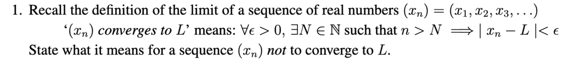 1. Recall the definition of the limit of a sequence of real numbers (xn) = (x1, x2, x3,...)
*(*n) converges to L’ means: Ve > 0, 3N E N such that n > N
State what it means for a sequence (xn) not to converge to L.
=| Xn – L |< e
