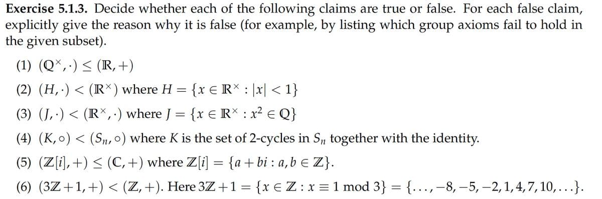 Exercise 5.1.3. Decide whether each of the following claims are true or false. For each false claim,
explicitly give the reason why it is false (for example, by listing which group axioms fail to hold in
the given subset).
(1) (Q*,·) <
(R,+)
(2) (H,·)< (R*) where H
= {x E RX : |x| < 1}
(3) (J,·)< (R\,·) where J = {x € R* : x² E Q}
(4) (K,o)< (Sn, 0) where K is the set of 2-cycles in S, together with the identity.
(5) (Z[i],+) < (C,+) where Z[i] = {a+bi : a,b E Z}.
(6) (3Z+1,+) < (Z,+). Here 3Z+1= {x €Z: x = 1 mod 3} = {..,–8, –5, –2,1,4,7,10,...}.
