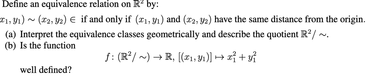 Define an equivalence relation on R² by:
¤1, Y1) ~ (x2, Y2) E if and only if (x1, Y1) and (x2, Y2) have the same distance from the origin.
(a) Interpret the equivalence classes geometrically and describe the quotient R?/ ~.
(b) Is the function
f: (R²/ ~) → R, [(x1,y1)] → xỉ + yỉ
well defined?
