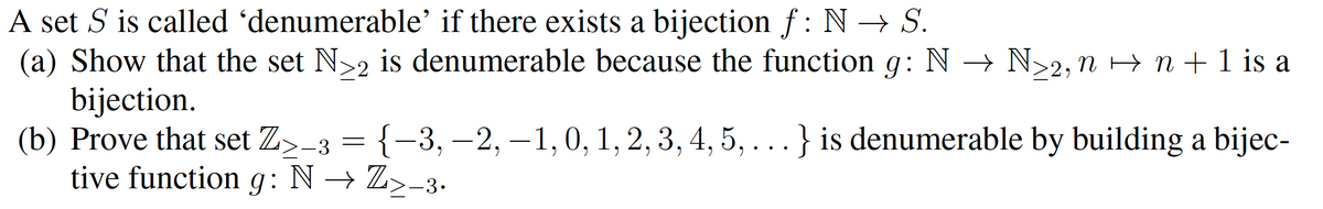 A set S is called 'denumerable' if there exists a bijection f : N → S.
(a) Show that the set N>2 is denumerable because the function g: N → N>2, n > n + 1 is a
bijection.
(b) Prove that set Z>-3 = {-3, –2, –1,0, 1, 2,3, 4, 5, ...} is denumerable by building a bijec-
tive function
g:
N → Z>-3•
