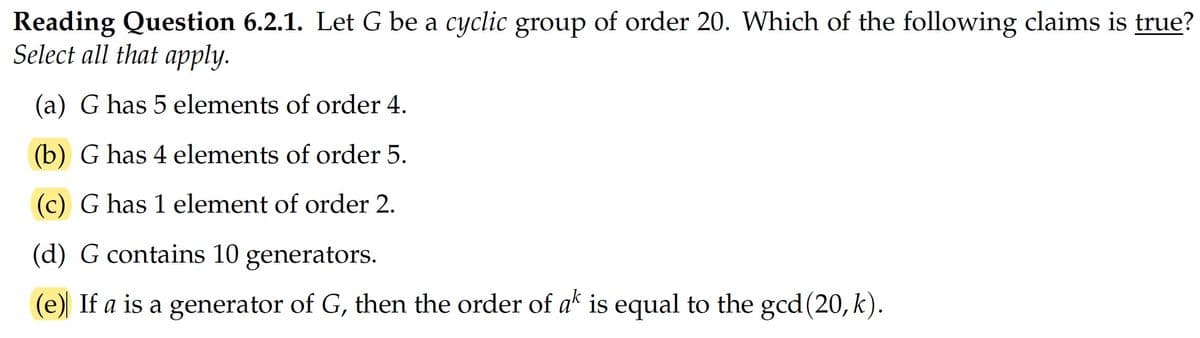 Reading Question 6.2.1. Let G be a cyclic group of order 20. Which of the following claims is true?
Select all that apply.
(a) G has 5 elements of order 4.
(b) G has 4 elements of order 5.
(c) G has 1 element of order 2.
(d) G contains 10 generators.
(e) If a is a generator of G, then the order of ak is equal to the gcd(20, k).
