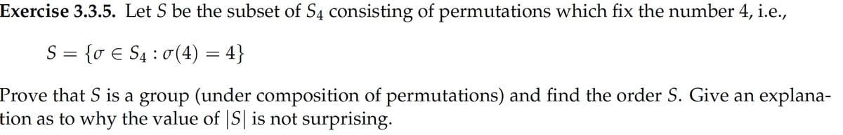 Exercise 3.3.5. Let S be the subset of S4 consisting of permutations which fix the number 4, i.e.,
S = }
{o E S4 : 0 (4) = 4
Prove that S is a group (under composition of permutations) and find the order S. Give an explana-
tion as to why the value of |S| is not surprising.
