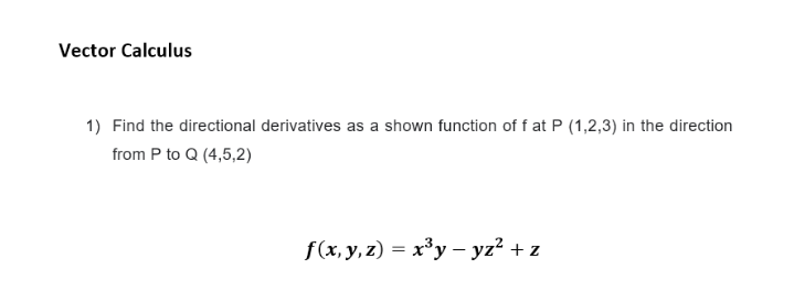 Vector Calculus
1) Find the directional derivatives as a shown function of f at P (1,2,3) in the direction
from P to Q (4,5,2)
f(x, y, z) = x³y – yz² + z
