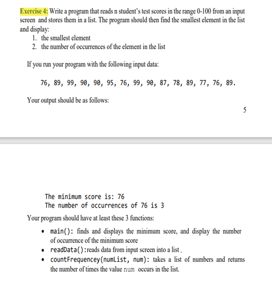 Exercise 4: Write a program that reads n student's test scores in the range 0-100 from an input
screen and stores them in a list. The program should then find the smallest element in the list
and display:
1. the smallest element
2. the number of occurrences of the element in the list
If you run your program with the following input data:
76, 89, 99, 98, 90, 95, 76, 99, 90, 87, 78, 89, 77, 76, 89.
Your output should be as follows:
5
The minimum score is: 76
The number of occurrences of 76 is 3
Your program should have at least these 3 functions:
• main(): finds and displays the minimum score, and display the number
of occurrence of the minimum score
• readData():reads data from input screen into a list .
• countFrequencey(numList, num): takes a list of numbers and returns
the number of times the value num occurs in the list.
