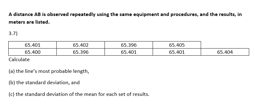 A distance AB is observed repeatedly using the same equipment and procedures, and the results, in
meters are listed.
3.7)
65.401
65.402
65.396
65.405
65.400
65.396
65.401
65.401
65.404
Calculate
(a) the line's most probable length,
(b) the standard deviation, and
(c) the standard deviation of the mean for each set of results.
