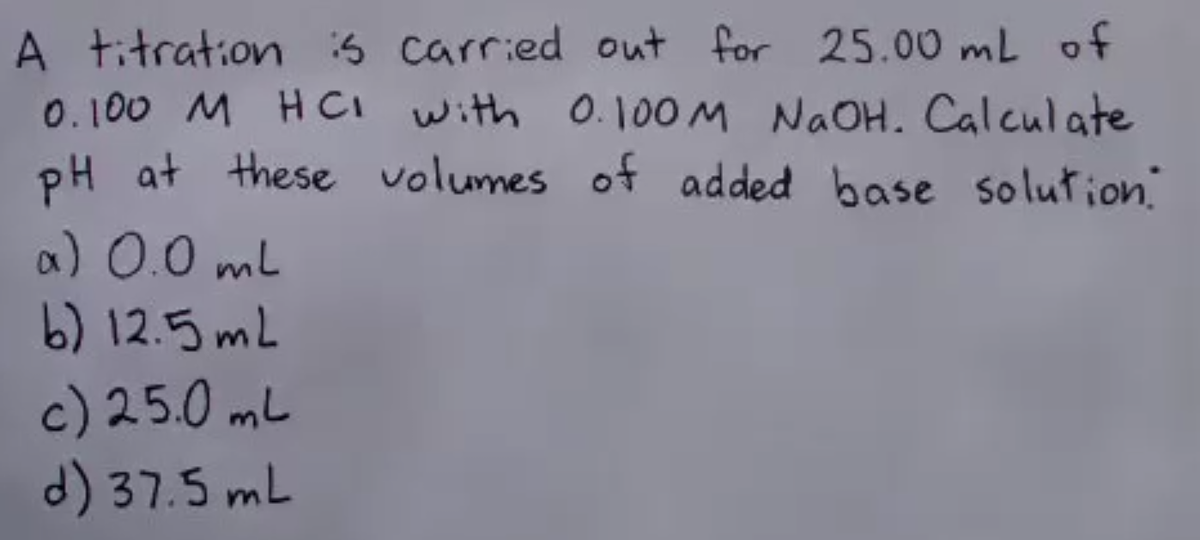 A titration is carried out for 25.00 mL of
0.100 M HCI with 0.100 M NaOH. Calculate
pH at these volumes of added base solution.
α) 0.0 mL
b) 12.5 mL
c) 25.0 mL
d) 37.5 mL