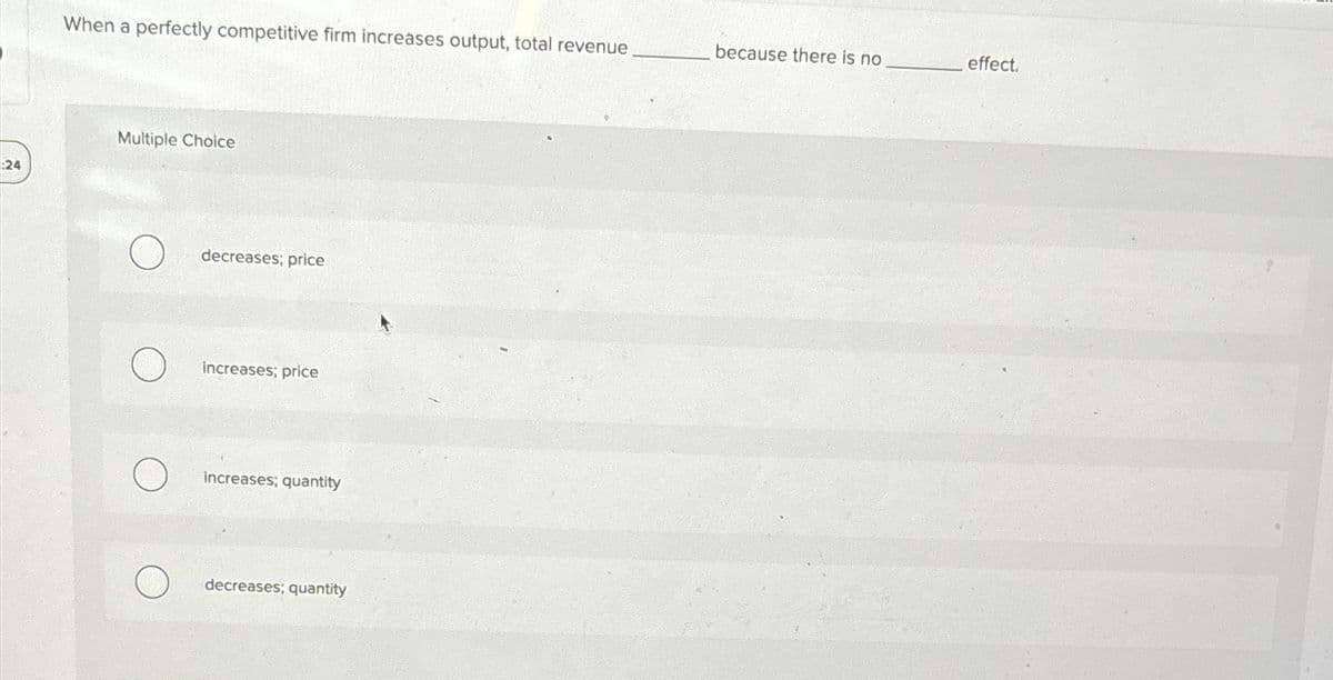 When a perfectly competitive firm increases output, total revenue
because there is no
effect.
Multiple Choice
24
decreases; price
increases; price
increases; quantity
decreases; quantity