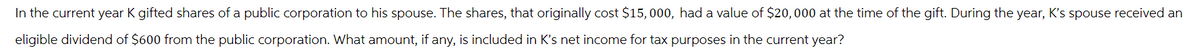 In the current year K gifted shares of a public corporation to his spouse. The shares, that originally cost $15,000, had a value of $20,000 at the time of the gift. During the year, K's spouse received an
eligible dividend of $600 from the public corporation. What amount, if any, is included in K's net income for tax purposes in the current year?