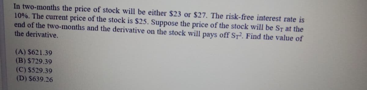 In two-months the price of stock will be either $23 or $27. The risk-free interest rate is
10%. The current price of the stock is $25. Suppose the price of the stock will be ST at the
end of the two-months and the derivative on the stock will pays off St². Find the value of
the derivative.
(A) $621.39
(B) $729.39
(C) $529.39
(D) $639.26
