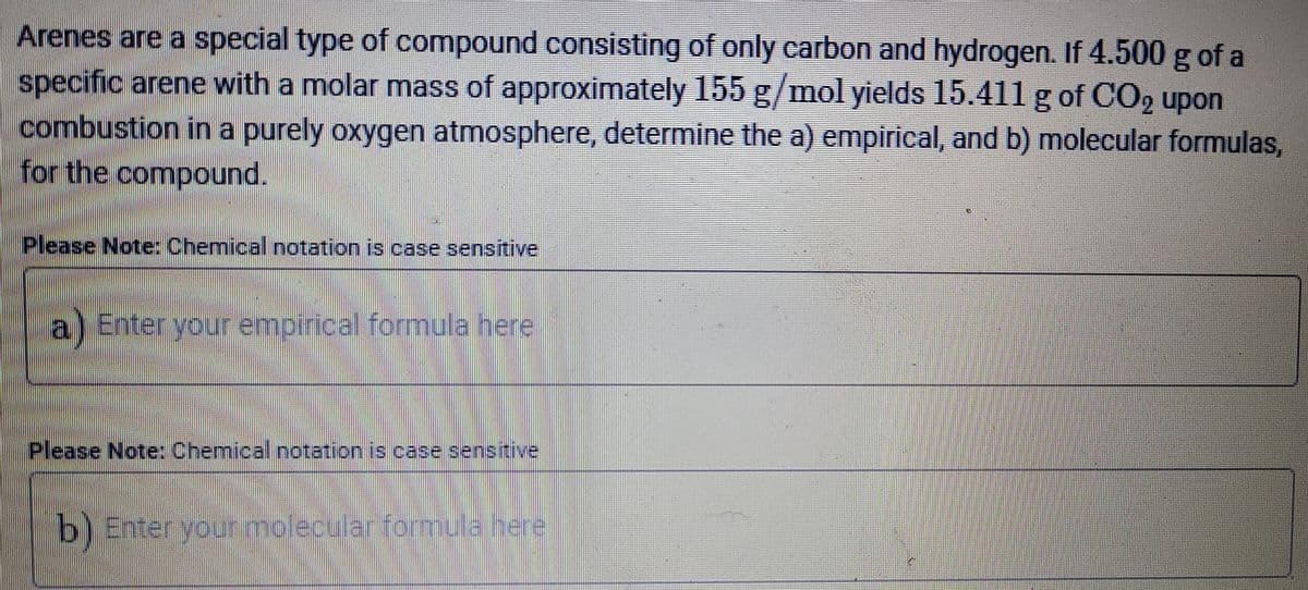 Arenes are a special type of compound consisting of only carbon and hydrogen. If 4.500 g of a
specific arene with a molar mass of approximately 155 g/mol yields 15.411 g of CO2 upon
combustion in a purely oxygen atmosphere, determine the a) empirical, and b) molecular formulas,
for the compound.
Please Note: Chemical notation is case sensitive
a) Enter yourempirical formula here
Please Note: Chemical notation is case sensitive
b) Enter yourmolecular formula here
