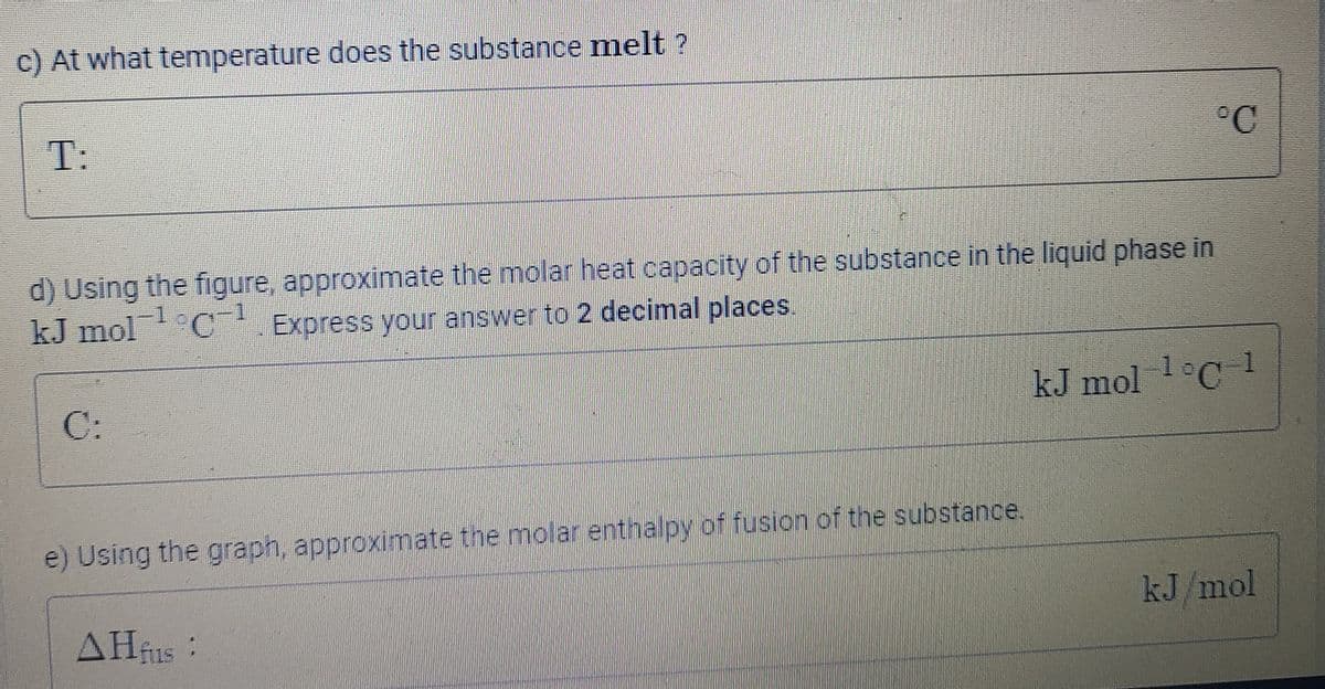 c) At what temperature does the substance melt ?
T:
°C
d) Using the figure, approximate the molar heat capacity of the substance in the liquid phase in
kJ mol C Express your answer to 2 decimal places.
C:
kJ mol 1 C 1
e) Using the graph, approximate the molar enthalpy of fusion of the substance.
kJ/mol
AHfus:
