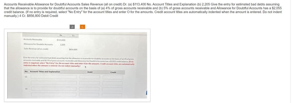 Accounts Receivable Allowance for Doubtful Accounts Sales Revenue (all on credit) Dr. (a) $113,400 No. Account Titles and Explanation (b) 2,205 Give the entry for estimated bad debts assuming
that the allowance is to provide for doubtful accounts on the basis of (a) 4% of gross accounts receivable and (b) 5% of gross accounts receivable and Allowance for Doubtful Accounts has a $2,055
credit balance. (If no entry is required, select "No Entry" for the account titles and enter O for the amounts. Credit account titles are automatically indented when the amount is entered. Do not indent
manually.) 4 Cr. $856,800 Debit Credit
Accounts Receivable
Allowance for Doubtful Accounts
Sales Revenue (all on credit)
Dr.
$113,400
(b)
No. Account Titles and Explanation
(a)
2,205
Cr.
$856,800
Give the entry for estimated bad debts assuming that the allowance is to provide for doubtful accounts on the basis of (a) 4% of gross
accounts receivable and (b) 5% of gross accounts receivable and Allowance for Doubtful Accounts has a $2,055 credit balance. (If no
entry is required, select "No Entry" for the account titles and enter O for the amounts. Credit account titles are automatically
indented when the amount is entered. Do not indent manually.)
•
c
Debit
Credit