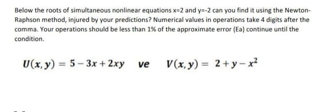 Below the roots of simultaneous nonlinear equations x-2 and y=-2 can you find it using the Newton-
Raphson method, injured by your predictions? Numerical values in operations take 4 digits after the
comma. Your operations should be less than 1% of the approximate error (Ea) continue until the
condition.
U(x, y) = 5- 3x + 2xy
V(x, y) = 2+y- x?
%3D
ve
%3D
