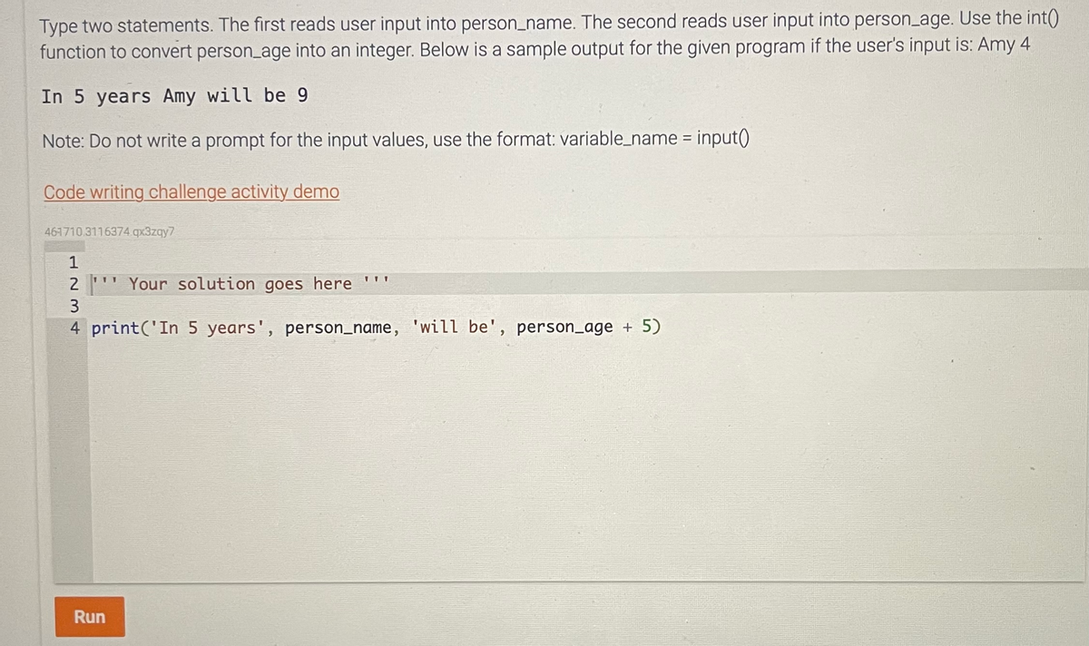 Type two statements. The first reads user input into person_name. The second reads user input into person_age. Use the int()
function to convert person_age into an integer. Below is a sample output for the given program if the user's input is: Amy 4.
In 5 years Amy will be 9
Note: Do not write a prompt for the input values, use the format: variable_name = input()
Code writing challenge activity demo
461710.3116374.qx3zqy7
1234
1
2
Your solution goes here
4 print('In 5 years', person_name, 'will be', person_age + 5)
3
111
Run