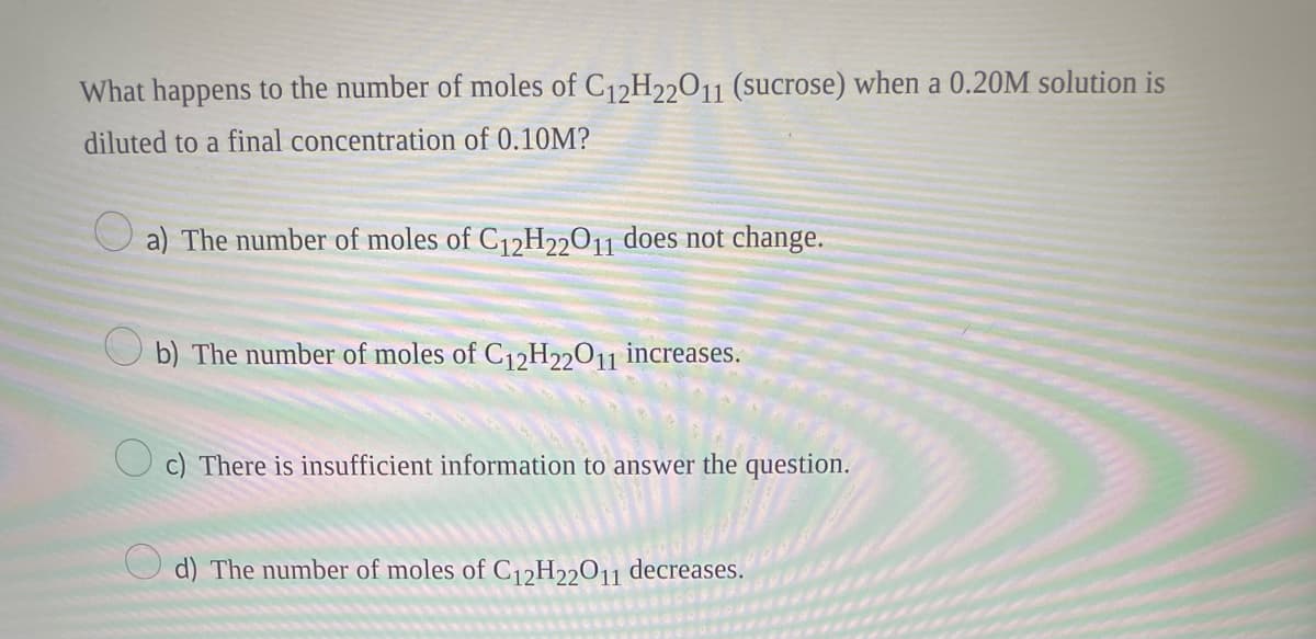 What happens to the number of moles of C12H22011 (sucrose) when a 0.20M solution is
diluted to a final concentration of 0.10M?
a) The number of moles of C₁2H22011 does not change.
b) The number of moles of C12H22011 increases.
c) There is insufficient information to answer the question.
d) The number of moles of C₁2H22011 decreases.