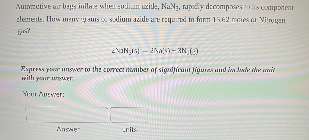 Automotive air bags inflate when sodium azide, NaN3, rapidly decomposes to its component
elements. How many grams of sodium azide are required to form 15.62 moles of Nitrogen
gas?
2NaN3(s)→ 2Na(s) + 3N₂(g)
Express your answer to the correct number of significant figures and include the unit
with your answer.
Your Answer:
Answer
units