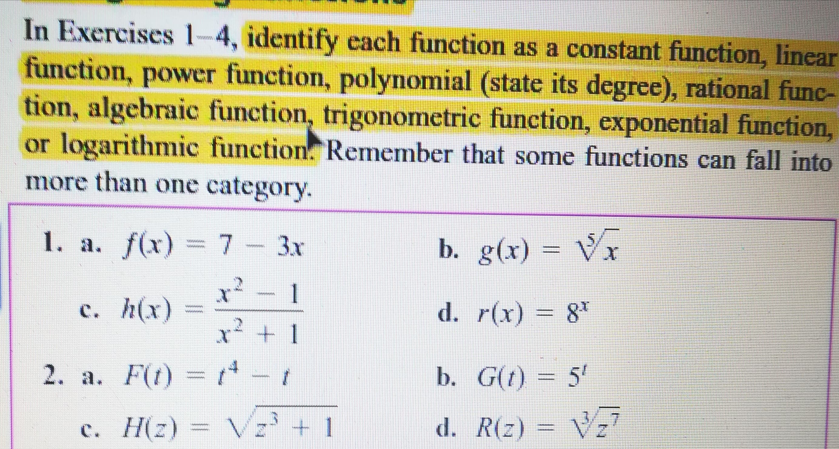 In Exercises 1-4, identify cach function as a constant function, linear
function, power function, polynomial (state its degree), rational func-
tion, algebraic function, trigonometric function, exponential function,
or logarithmic function. Remember that some functions can fall into
more than one category.
1. a. f(x) = 7- 3x
b. g(x) = VT
1
c. h(x)
d. r(x) = 8*
%3D
2. a. F(t) =-t
b. G(t) = 5'
c. H(z) = Vz' + 1
d. R(z) =
