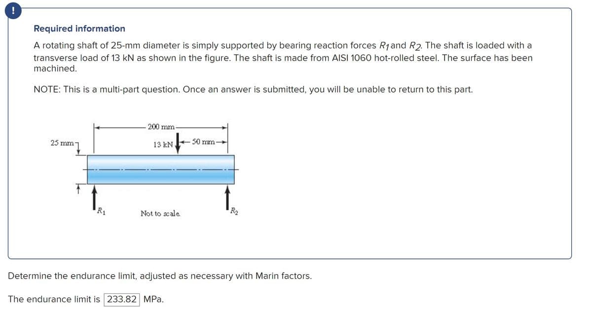 ### Required Information

A rotating shaft of 25-mm diameter is simply supported by bearing reaction forces \( R_1 \) and \( R_2 \). The shaft is loaded with a transverse load of 13 kN as shown in the figure. The shaft is made from AISI 1060 hot-rolled steel. The surface has been machined.

**Note**: This is a multi-part question. Once an answer is submitted, you will be unable to return to this part.

#### Diagram Description

The diagram illustrates a horizontal rotating shaft that is 25 mm in diameter. The shaft is supported at two points by bearing reaction forces \( R_1 \) and \( R_2 \). A transverse load of 13 kN is applied to the shaft, positioned 200 mm from the left end (where \( R_1 \) is applied) and 50 mm from the right end (where \( R_2 \) is applied). The diagram is labeled "Not to scale."

![Diagram of Rotating Shaft](diagram.png)

### Task

Determine the endurance limit, adjusted as necessary with Marin factors.

**Endurance Limit**: 
The endurance limit is **233.82 MPa**.