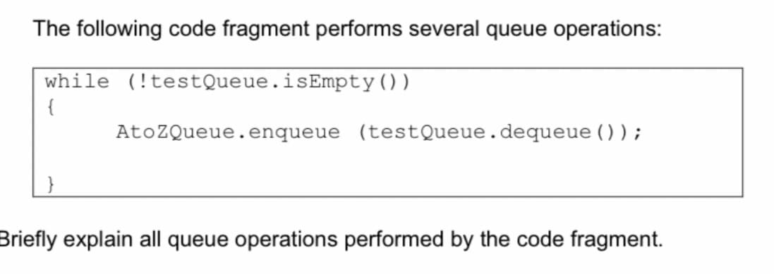 The following code fragment performs several queue operations:
while (!testQueue.isEmpty())
AtoZQueue.enqueue (testQueue.dequeue ());
Briefly explain all queue operations performed by the code fragment.
