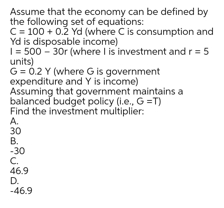 Assume that the economy can be defined by
the following set of equations:
C = 100 + 0.2 Yd (where C is consumption and
Yd is disposable income)
| = 500 – 30r (where I is investment and r = 5
units)
G = 0.2 Y (where G is government
expenditure and Y is income)
Assuming that government maintains a
balanced budget policy (i.e., G =T)
Find the investment multiplier:
А.
30
В.
-30
С.
46.9
D.
-46.9
%3D
