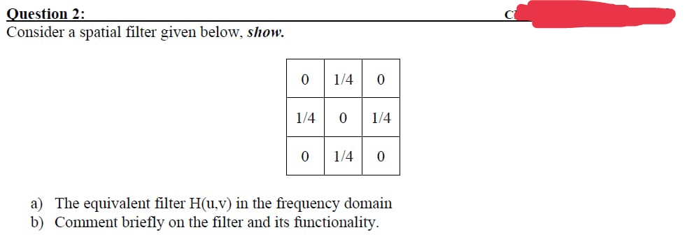 Question 2:
Consider a spatial filter given below, show.
0
1/4
0
1/4 0
a) The equivalent filter H(u,v) in the frequency domain
b) Comment briefly on the filter and its functionality.
1/4 0
1/4