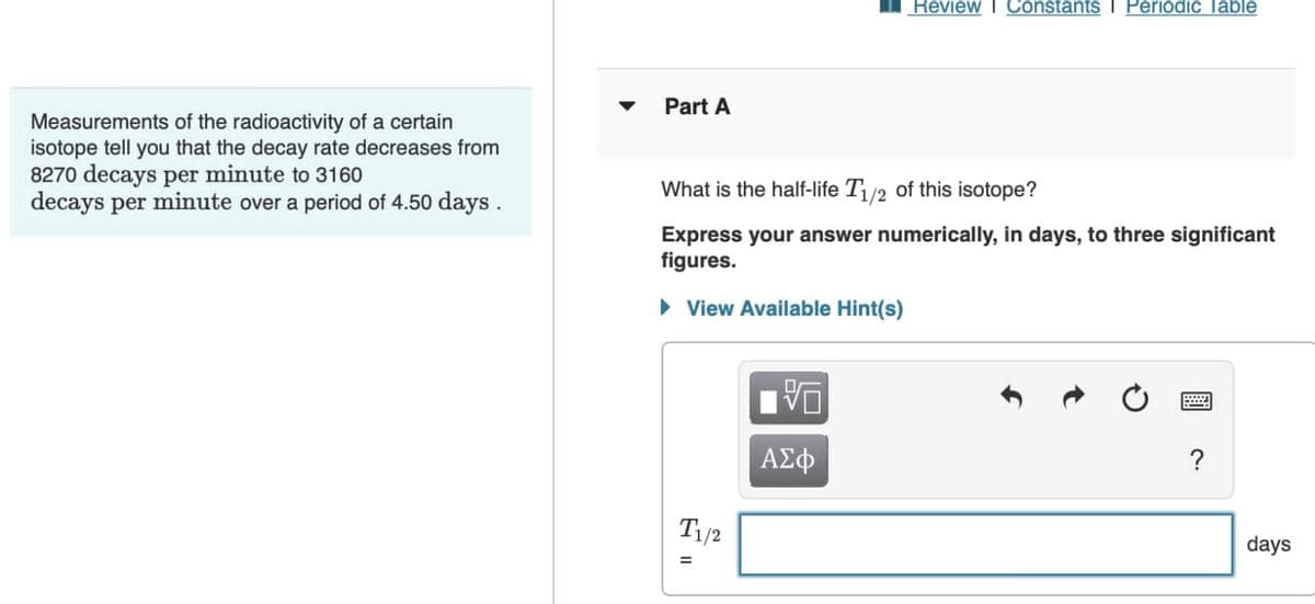 Measurements
of the radioactivity of a certain
isotope tell you that the decay rate decreases from
8270 decays per minute to 3160
decays per minute over a period of 4.50 days.
Review I Constants I Periodic Table
Part A
What is the half-life T1/2 of this isotope?
Express your answer numerically, in days, to three significant
figures.
► View Available Hint(s)
V
ΑΣΦ
?
T1/2
=
days