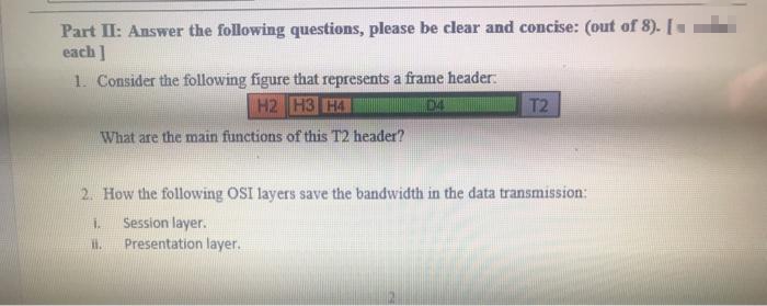 Part II: Answer the following questions, please be clear and concise: (out of 8). [
each]
1. Consider the following figure that represents a frame header.
H2 H3 H4
D4
T2
What are the main functions of this T2 header?
2. How the following OSI layers save the bandwidth in the data transmission:
İ. Session layer.
11.
Presentation layer.