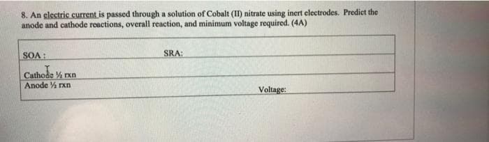 8. An electric current is passed through a solution of Cobalt (II) nitrate using inert electrodes. Predict the
anode and cathode reactions, overall reaction, and minimum voltage required. (4A)
SOA:
SRA:
Cathode ½ rxn
Cathode
Anode ½ rxn
Voltage: