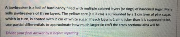 A jawbreaker is a ball of hard candy filled with multiple colored layers (or rings) of hardened sugar. Mirra
sells jawbreakers of three layers. The yellow core (r-3 cm) is surrounded by a 1 cm layer of pink sugar,
which in turn, is coated with 2 cm of white sugar. If each layer is 1 cm thicker than it is supposed to be,
use partial differentials to approximate how much larger (in cm³) the cross sectional area will be.
Divide your final answer by n before inputting.