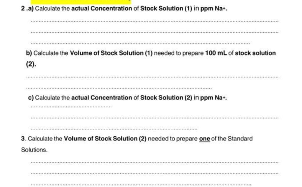 2.a) Calculate the actual Concentration of Stock Solution (1) in ppm Na+.
b) Calculate the Volume of Stock Solution (1) needed to prepare 100 mL of stock solution
(2).
c) Calculate the actual Concentration Stock Solution (2) in ppm Na+.
3. Calculate the Volume of Stock Solution (2) needed to prepare one of the Standard
Solutions.