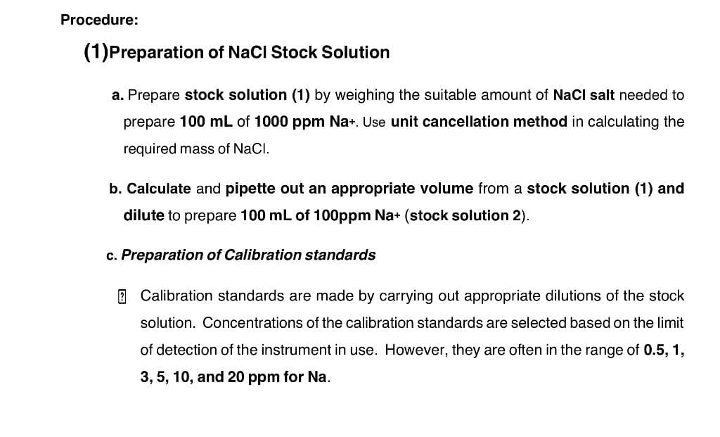 Procedure:
(1) Preparation of NaCl Stock Solution
a. Prepare stock solution (1) by weighing the suitable amount of NaCl salt needed to
prepare 100 mL of 1000 ppm Na+. Use unit cancellation method in calculating the
required mass of NaCl.
b. Calculate and pipette out an appropriate volume from a stock solution (1) and
dilute to prepare 100 mL of 100ppm Na+ (stock solution 2).
c. Preparation of Calibration standards
Calibration standards are made by carrying out appropriate dilutions of the stock
solution. Concentrations of the calibration standards are selected based on the limit
of detection of the instrument in use. However, they are often in the range of 0.5, 1,
3, 5, 10, and 20 ppm for Na.