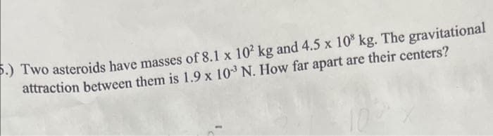 5.) Two asteroids have masses of 8.1 x 10² kg and 4.5 x 108 kg. The gravitational
attraction between them is 1.9 x 103³ N. How far apart are their centers?