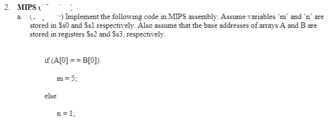 2. MIPS C
a. (.. -) Implement the following code in MIPS assembly. Assume variables 'm' and 'n' are
stored in Ss0 and Ss1 respectively. Also assume that the base addresses of arrays A and B are
stored in registers $s2 and $s3, respectively.
if (A[0] == B[0])
m = 5;
n=1;
else