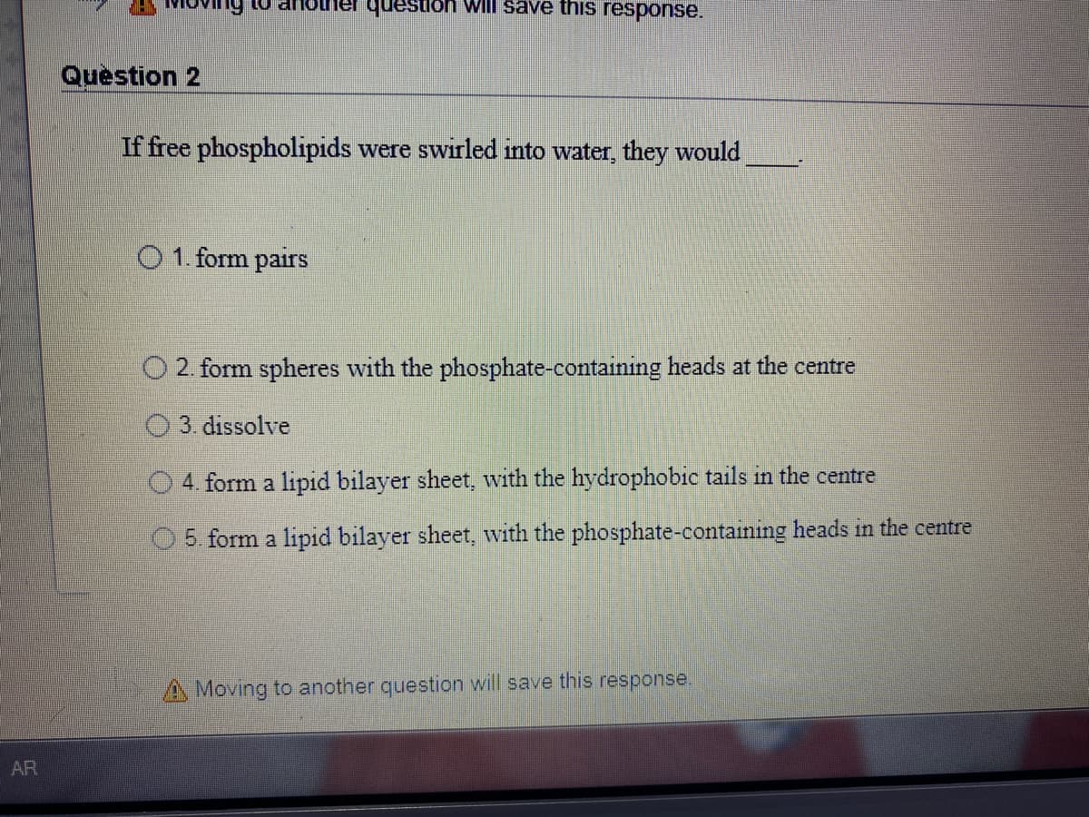 question wil save this response.
Question 2
If free phospholipids were swirled into water, they would
O 1. form pairs
2. form spheres with the phosphate-containing heads at the centre
03. dissolve
O 4. form a lipid bilayer sheet, with the hydrophobic tails in the centre
O5. form a lipid bilayer sheet, with the phosphate-containing heads in the centre
A Moving to another question will save this
response.
AR
