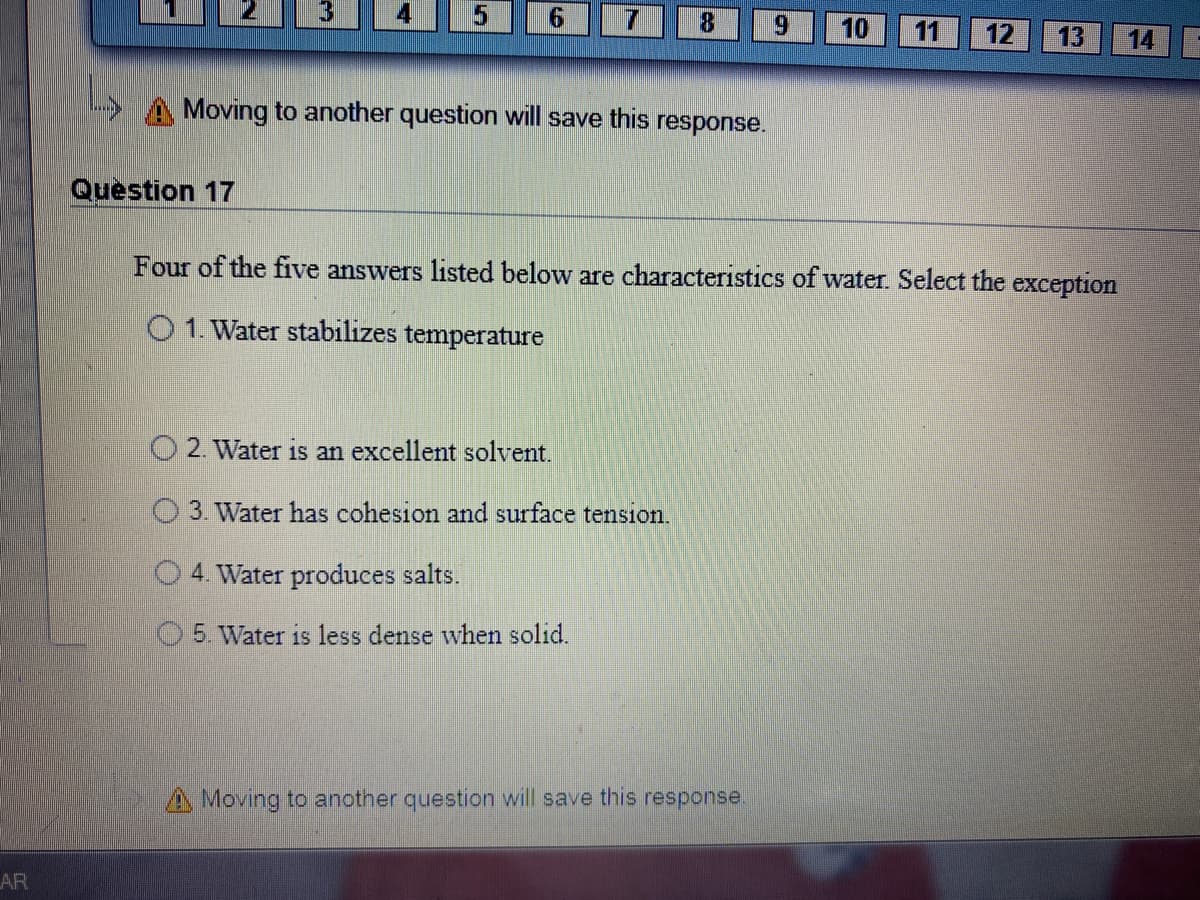 4
5
7.
8.
10
11
12
13
14
A Moving to another question will save this response.
Question 17
Four of the five answers listed below are characteristics of water. Select the exception
O1. Water stabilizes temperature
O 2. Water is an excellent solvent.
O 3. Water has cohesion and surface tension.
4. Water produces salts.
O5. Water is less dense when solid.
A Moving to another question will save this response.
AR
