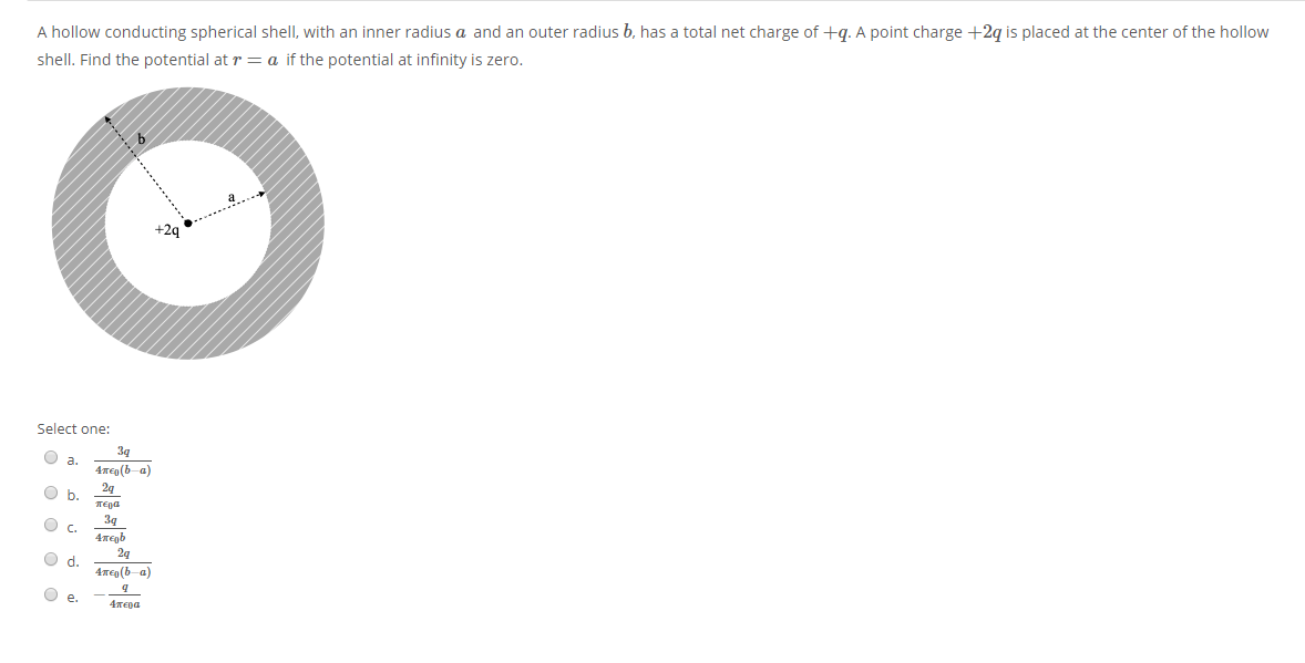 A hollow conducting spherical shell, with an inner radius a and an outer radius b, has a total net charge of +q. A point charge +2q is placed at the center of the hollow
shell. Find the potential at r = a if the potential at infinity is zero.
+2q
Select one:
3g
O a.
4Tep(b-a)
24
O b.
TEga
39
O c.
4megb
2g
O d.
4meg (b-a)
O e.
