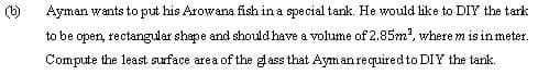 Ayman wants to put his Arowana fish in a special tank. He would like to DIY the tark
to be open, rectangular shape and should have a volume of 2.85m?, where m is in meter.
Compute the least surface area of the glass that Ayman required to DIY the tank.
