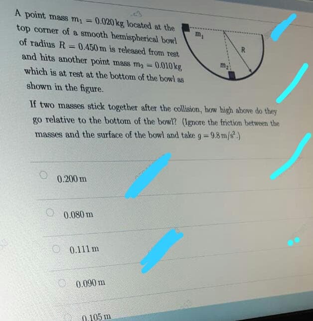 A point mass my = 0.020 kg located at the
%3D
m,
top corner of a smooth hemispherical bowl
of radius R =0.450 m is released from rest
and hits another point mass my =
R
m2
0.010 kg
which is at rest at the bottom of the bowl as
shown in the figure.
If two masses stick together after the collision, how high above do they
go relative to the bottom of the bowl? (Ignore the friction between the
%3D
masses and the surface of the bowl and take g=9.8 m/s.)
