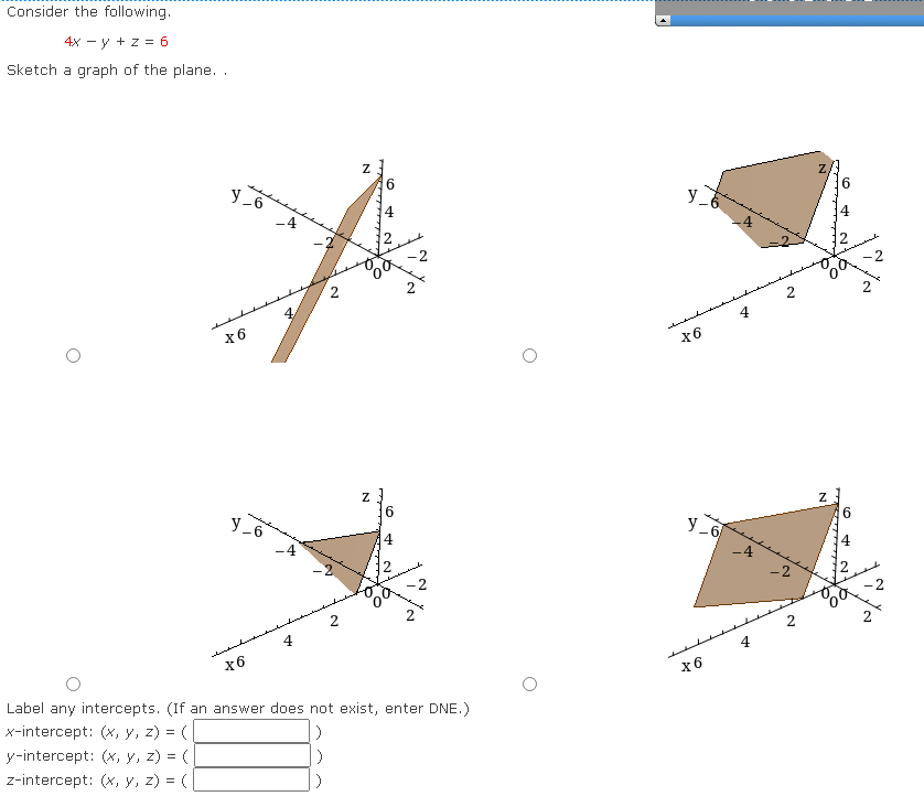 Consider the following.
4x -y + z = 6
Sketch a graph of the plane...
O
Y_6
X6
Y_6
X6
4
-4
4
2
N
N
6
co
2
Label any intercepts. (If an answer does not exist, enter DNE.)
x-intercept: (x, y, z) = (
y-intercept: (x, y, z) = (
z-intercept: (x, y, z) = (
O
[►]
y
X6
Y_6
X6
4
2
-2
2
Z
N
+
216